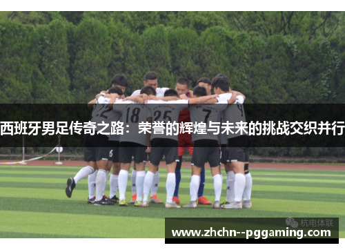 西班牙男足传奇之路:荣誉的辉煌与未来的挑战交织并行 西班牙男足传奇之路:荣誉的辉煌与未来的挑战交织并行