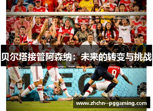 贝尔塔接管阿森纳：未来的转变与挑战