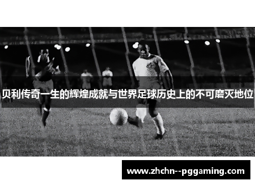 贝利传奇一生的辉煌成就与世界足球历史上的不可磨灭地位 贝利传奇一生的辉煌成就与世界足球历史上的不可磨灭地位