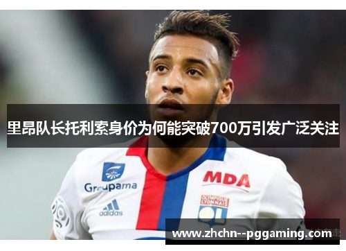 里昂队长托利索身价为何能突破700万引发广泛关注 里昂队长托利索身价为何能突破700万引发广泛关注