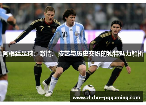 阿根廷足球：激情、技艺与历史交织的独特魅力解析
