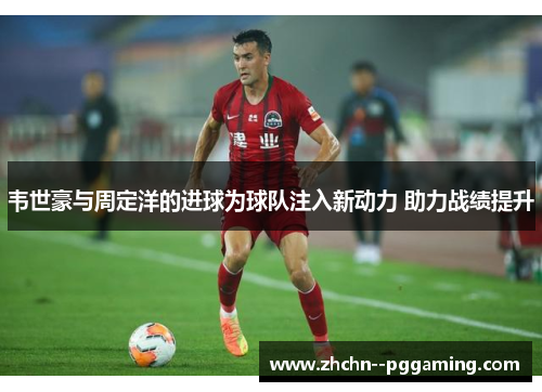 韦世豪与周定洋的进球为球队注入新动力 助力战绩提升