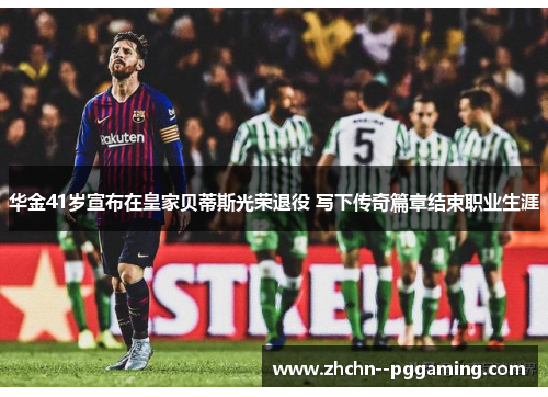 华金41岁宣布在皇家贝蒂斯光荣退役 写下传奇篇章结束职业生涯