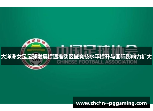 大洋洲女足足球发展提速推动区域竞技水平提升与国际影响力扩大