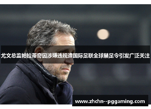 尤文总监帕拉蒂奇因涉嫌违规遭国际足联全球禁足令引发广泛关注