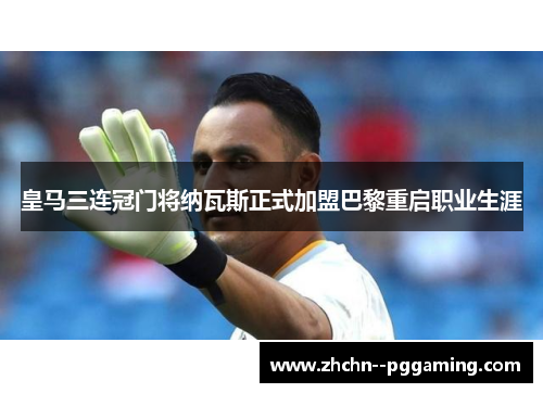 皇马三连冠门将纳瓦斯正式加盟巴黎重启职业生涯 皇马三连冠门将纳瓦斯正式加盟巴黎重启职业生涯