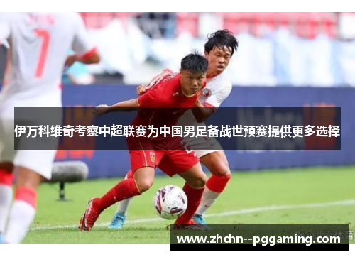 伊万科维奇考察中超联赛为中国男足备战世预赛提供更多选择