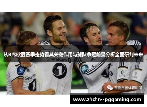 从B席欧冠赛季走势看其关键作用与球队争冠前景分析全面研判未来