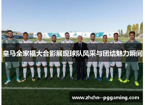 皇马全家福大合影展现球队风采与团结魅力瞬间 皇马全家福大合影展现球队风采与团结魅力瞬间