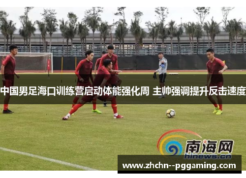 中国男足海口训练营启动体能强化周 主帅强调提升反击速度 中国男足海口训练营启动体能强化周 主帅强调提升反击速度